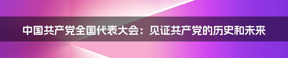 中国共产党全国代表大会：见证共产党的历史和未来