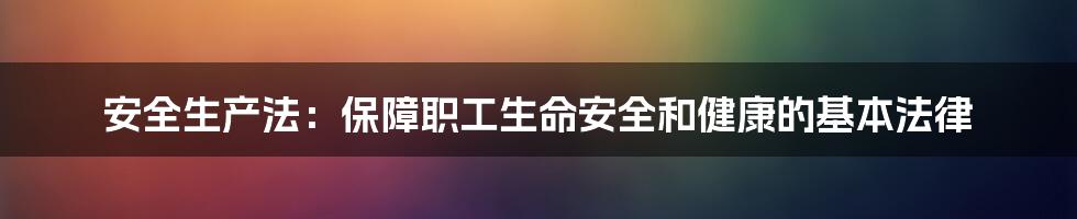 安全生产法：保障职工生命安全和健康的基本法律