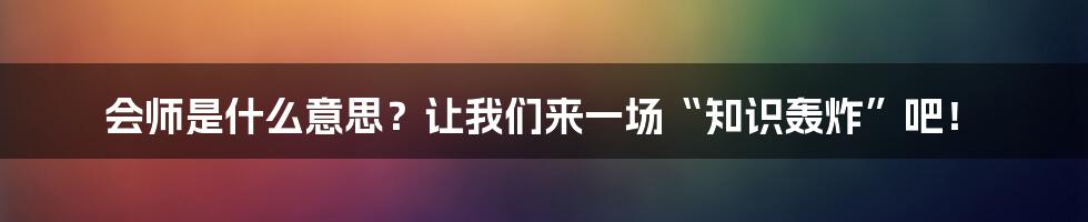 会师是什么意思？让我们来一场“知识轰炸”吧！