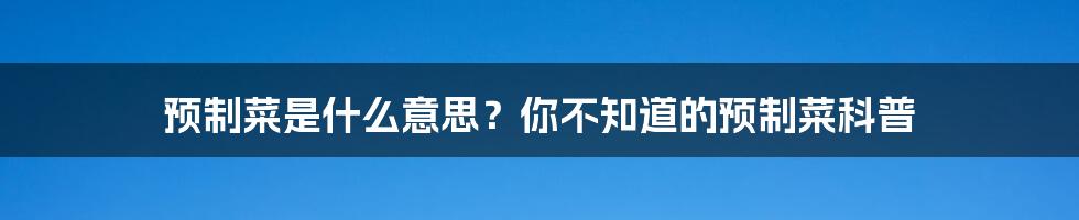 预制菜是什么意思？你不知道的预制菜科普