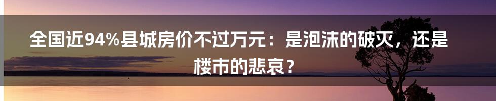 全国近94%县城房价不过万元：是泡沫的破灭，还是楼市的悲哀？