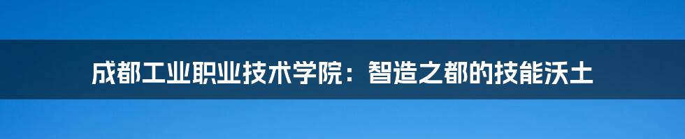 成都工业职业技术学院：智造之都的技能沃土