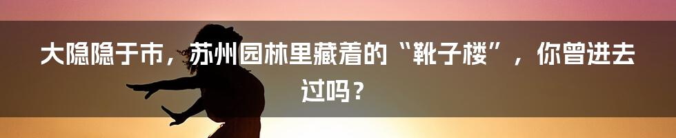 大隐隐于市，苏州园林里藏着的“靴子楼”，你曾进去过吗？