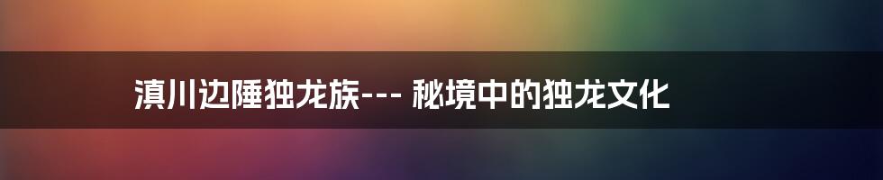 滇川边陲独龙族--- 秘境中的独龙文化