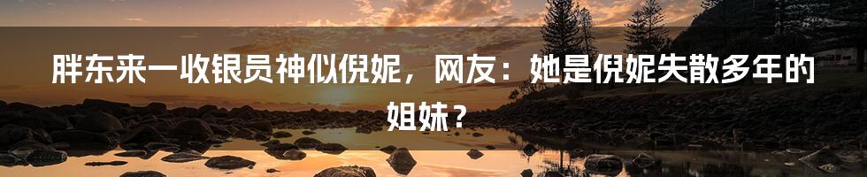 胖东来一收银员神似倪妮，网友：她是倪妮失散多年的姐妹？