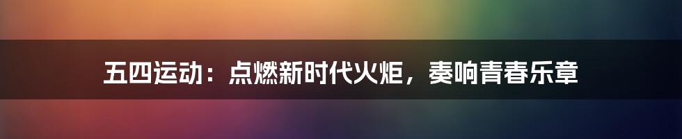 五四运动：点燃新时代火炬，奏响青春乐章