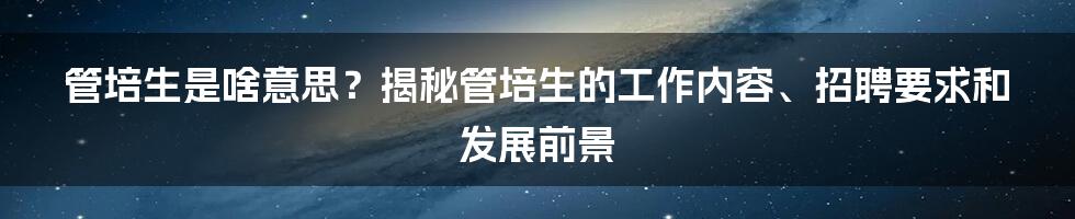 管培生是啥意思？揭秘管培生的工作内容、招聘要求和发展前景