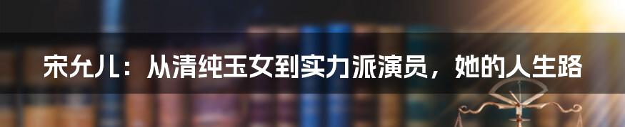 宋允儿：从清纯玉女到实力派演员，她的人生路