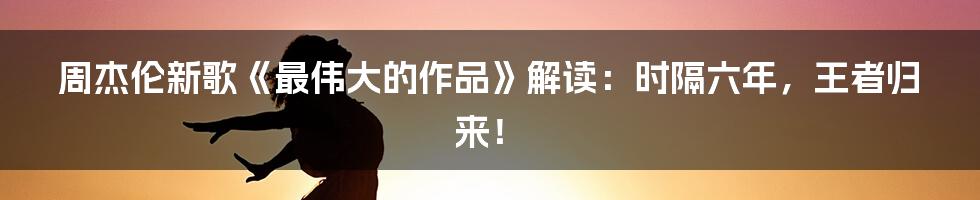 周杰伦新歌《最伟大的作品》解读：时隔六年，王者归来！