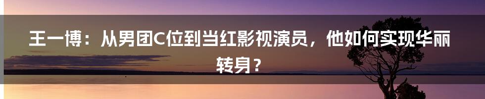 王一博：从男团C位到当红影视演员，他如何实现华丽转身？