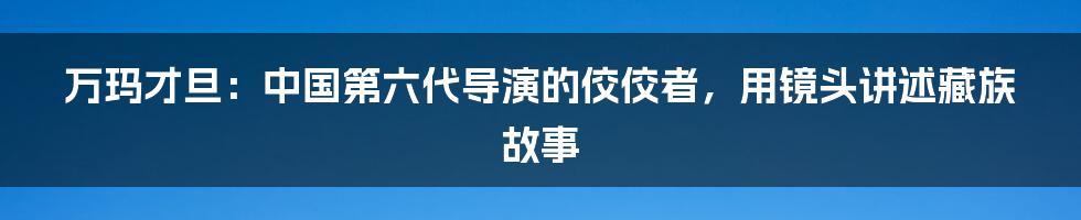 万玛才旦：中国第六代导演的佼佼者，用镜头讲述藏族故事