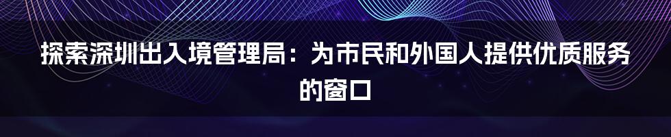 探索深圳出入境管理局：为市民和外国人提供优质服务的窗口