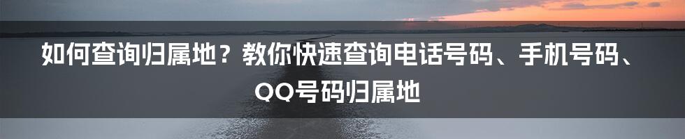 如何查询归属地？教你快速查询电话号码、手机号码、QQ号码归属地