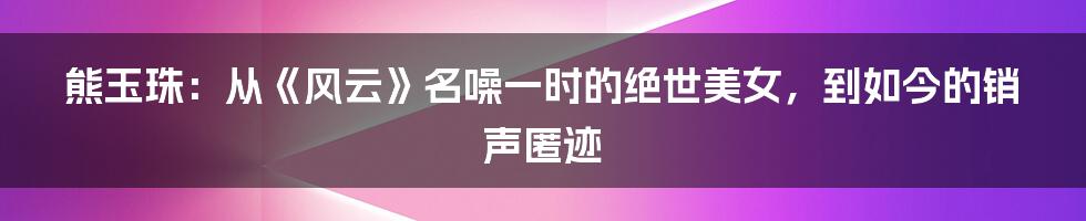 熊玉珠：从《风云》名噪一时的绝世美女，到如今的销声匿迹