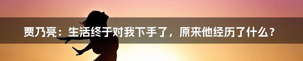 贾乃亮：生活终于对我下手了，原来他经历了什么？