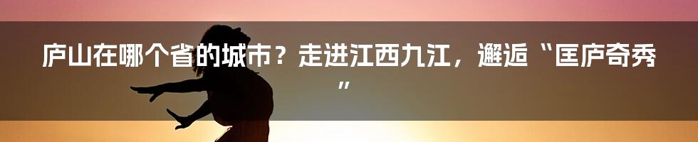 庐山在哪个省的城市？走进江西九江，邂逅“匡庐奇秀”