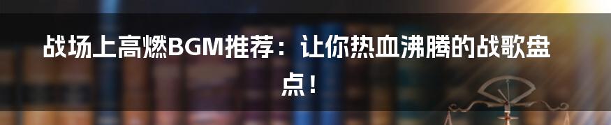 战场上高燃BGM推荐：让你热血沸腾的战歌盘点！