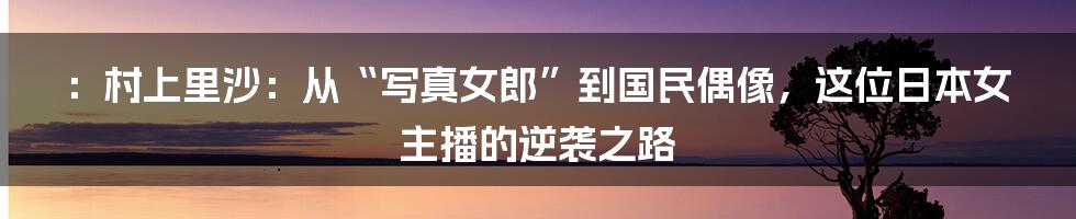 ：村上里沙：从“写真女郎”到国民偶像，这位日本女主播的逆袭之路