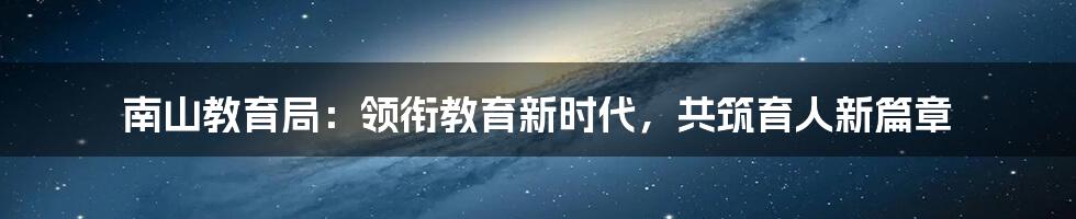 南山教育局：领衔教育新时代，共筑育人新篇章