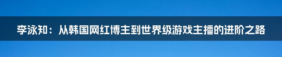 李泳知：从韩国网红博主到世界级游戏主播的进阶之路