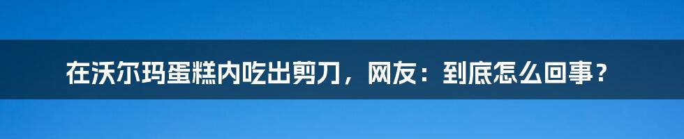 在沃尔玛蛋糕内吃出剪刀，网友：到底怎么回事？