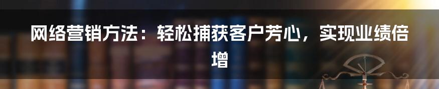 网络营销方法：轻松捕获客户芳心，实现业绩倍增