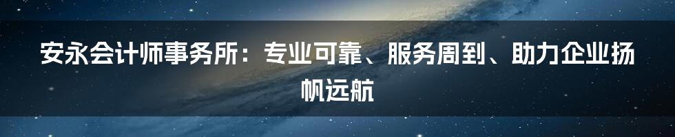 安永会计师事务所：专业可靠、服务周到、助力企业扬帆远航