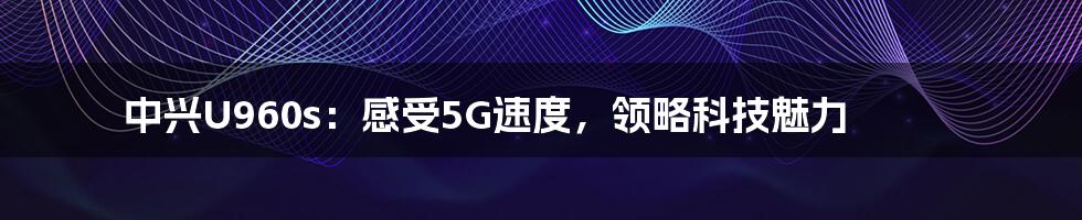 中兴U960s：感受5G速度，领略科技魅力