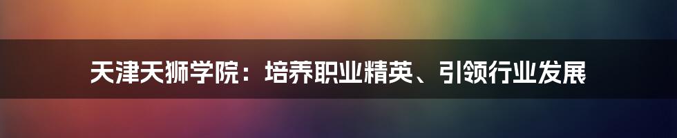 天津天狮学院：培养职业精英、引领行业发展