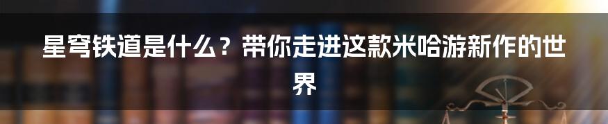 星穹铁道是什么？带你走进这款米哈游新作的世界