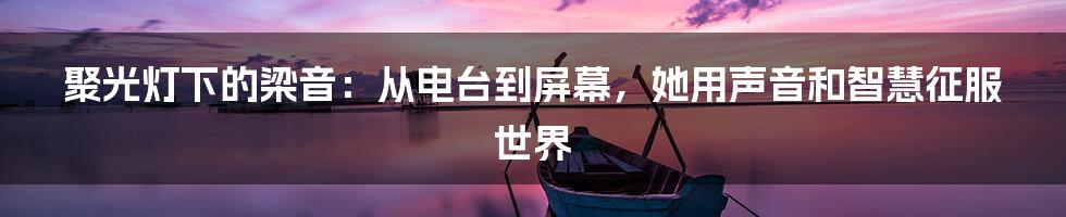 聚光灯下的梁音：从电台到屏幕，她用声音和智慧征服世界