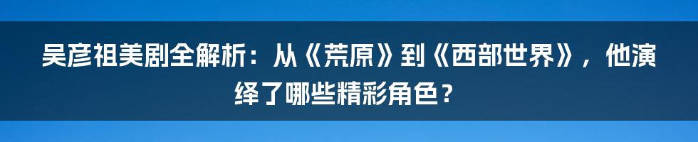 吴彦祖美剧全解析：从《荒原》到《西部世界》，他演绎了哪些精彩角色？