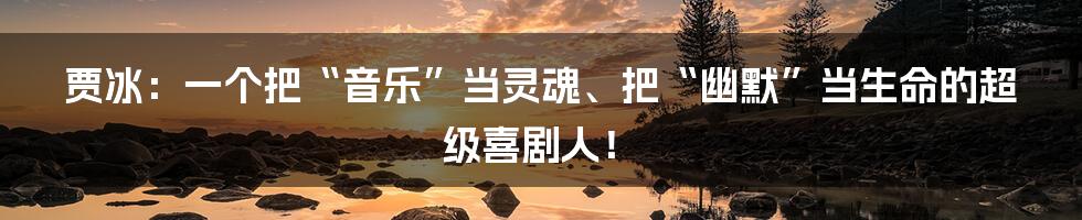 贾冰：一个把“音乐”当灵魂、把“幽默”当生命的超级喜剧人！