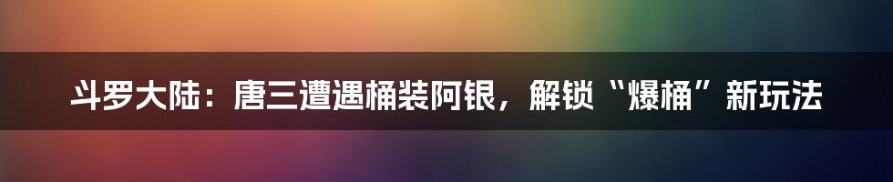 斗罗大陆：唐三遭遇桶装阿银，解锁“爆桶”新玩法