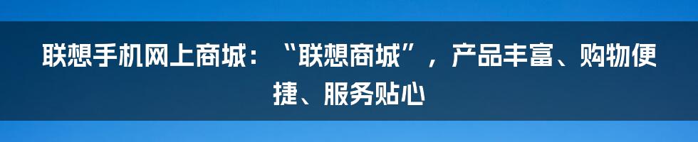 联想手机网上商城：“联想商城”，产品丰富、购物便捷、服务贴心