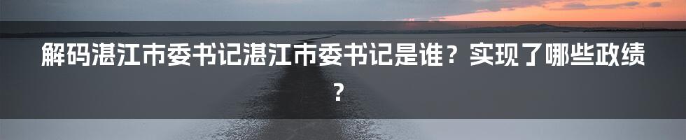 解码湛江市委书记湛江市委书记是谁？实现了哪些政绩？