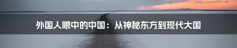 外国人眼中的中国：从神秘东方到现代大国