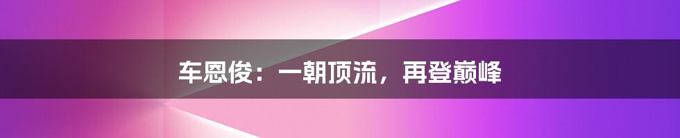 车恩俊：一朝顶流，再登巅峰