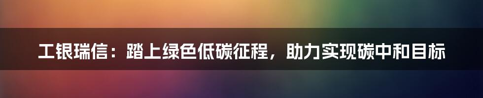 工银瑞信：踏上绿色低碳征程，助力实现碳中和目标