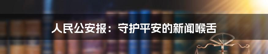 人民公安报：守护平安的新闻喉舌