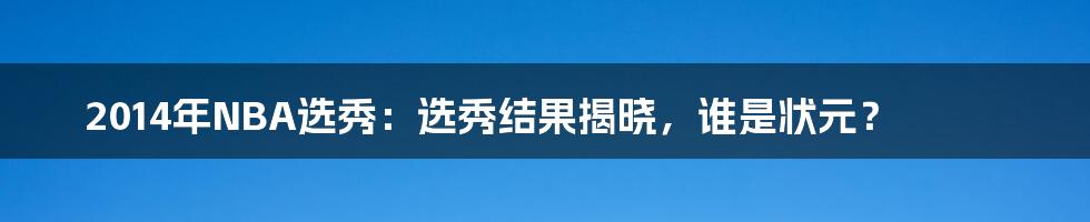 2014年NBA选秀：选秀结果揭晓，谁是状元？