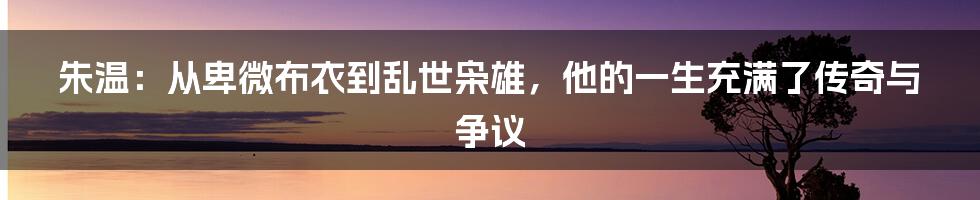 朱温：从卑微布衣到乱世枭雄，他的一生充满了传奇与争议