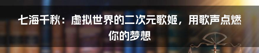 七海千秋：虚拟世界的二次元歌姬，用歌声点燃你的梦想