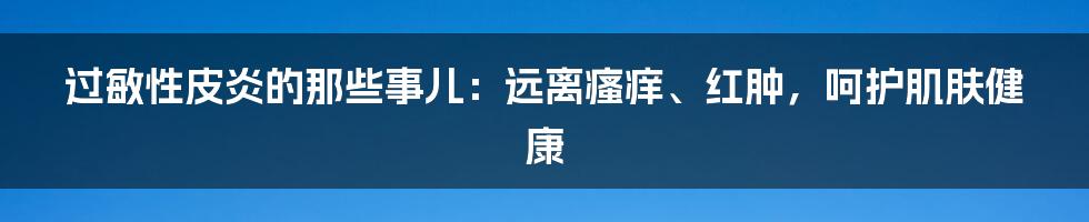 过敏性皮炎的那些事儿：远离瘙痒、红肿，呵护肌肤健康