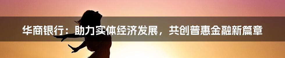 华商银行：助力实体经济发展，共创普惠金融新篇章