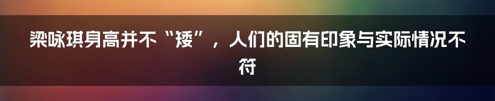 梁咏琪身高并不“矮”，人们的固有印象与实际情况不符