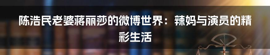 陈浩民老婆蒋丽莎的微博世界：辣妈与演员的精彩生活