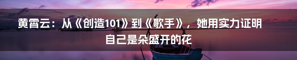 黄霄云：从《创造101》到《歌手》，她用实力证明自己是朵盛开的花