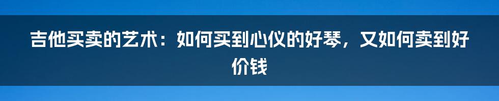 吉他买卖的艺术：如何买到心仪的好琴，又如何卖到好价钱