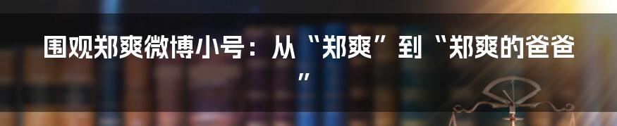 围观郑爽微博小号：从“郑爽”到“郑爽的爸爸”